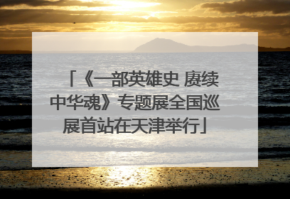 《一部英雄史 赓续中华魂》专题展全国巡展首站在天津举行