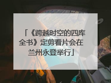 《跨越时空的四库全书》定剪看片会在兰州永登举行