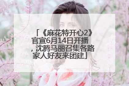 《麻花特开心2》官宣6月14日开播，沈腾马丽召集各路家人好友来团建