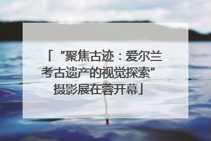 “聚焦古迹：爱尔兰考古遗产的视觉探索”摄影展在蓉开幕