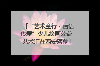 “艺术童行・画语传爱”少儿绘画公益艺术汇在西安落幕
