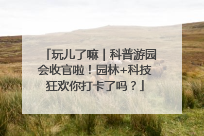 玩儿了嘛｜科普游园会收官啦！园林+科技狂欢你打卡了吗？