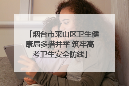 烟台市莱山区卫生健康局多措并举 筑牢高考卫生安全防线