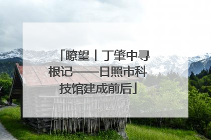 瞭望丨丁肇中寻根记——日照市科技馆建成前后