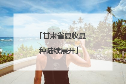 甘肃省夏收夏种陆续展开