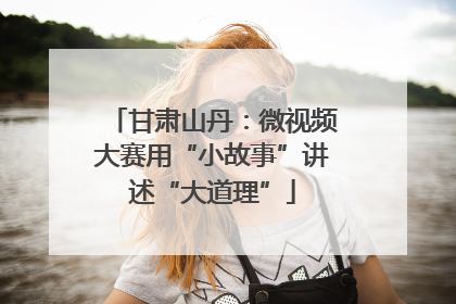 甘肃山丹：微视频大赛用“小故事”讲述“大道理”
