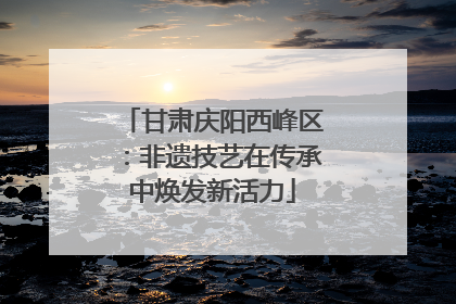 甘肃庆阳西峰区：非遗技艺在传承中焕发新活力