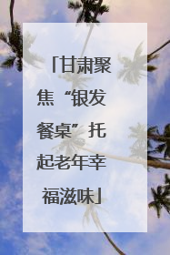 甘肃聚焦“银发餐桌”托起老年幸福滋味