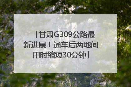 甘肃G309公路最新进展！通车后两地间用时缩短30分钟