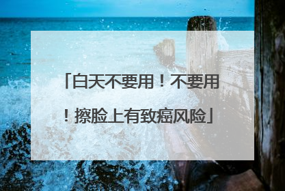 白天不要用！不要用！擦脸上有致癌风险