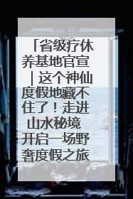 省级疗休养基地官宣｜这个神仙度假地藏不住了！走进山水秘境 开启一场野奢度假之旅！