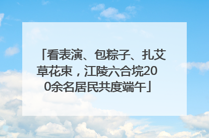 看表演、包粽子、扎艾草花束，江陵六合垸200余名居民共度端午