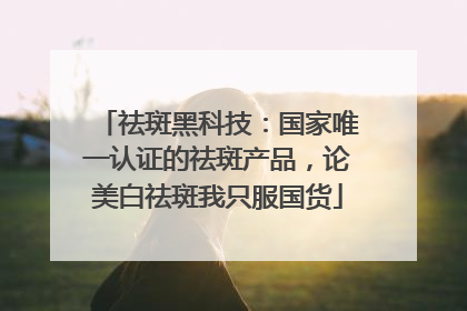 祛斑黑科技：国家唯一认证的祛斑产品，论美白祛斑我只服国货