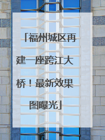 福州城区再建一座跨江大桥！最新效果图曝光