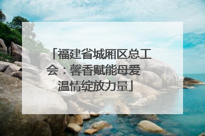 福建省城厢区总工会：馨香赋能母爱 温情绽放力量