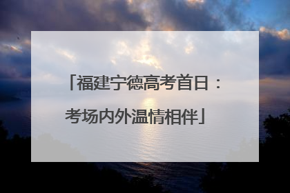 福建宁德高考首日：考场内外温情相伴