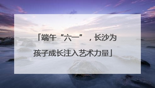 端午“六一”，长沙为孩子成长注入艺术力量
