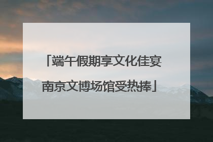 端午假期享文化佳宴 南京文博场馆受热捧