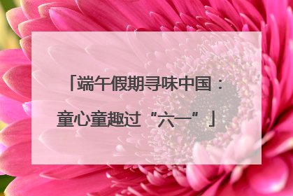 端午假期寻味中国：童心童趣过“六一”