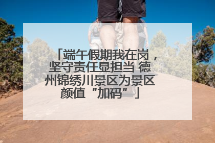 端午假期我在岗，坚守责任显担当 德州锦绣川景区为景区颜值“加码”