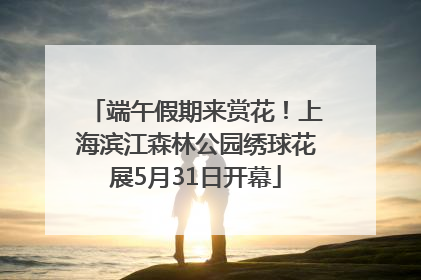 端午假期来赏花！上海滨江森林公园绣球花展5月31日开幕
