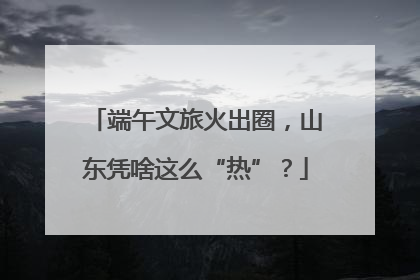 端午文旅火出圈，山东凭啥这么“热”？