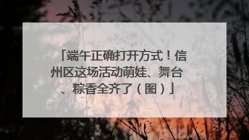 端午正确打开方式！信州区这场活动萌娃、舞台、粽香全齐了（图）