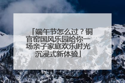 端午节怎么过?铜官窑国风乐园给你一场亲子家庭欢乐时光沉浸式新体验