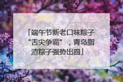 端午节新老口味粽子“舌尖争霸”，青岛脂渣粽子强势出圈