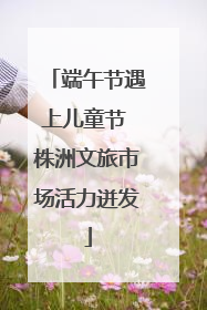 端午节遇上儿童节 株洲文旅市场活力迸发