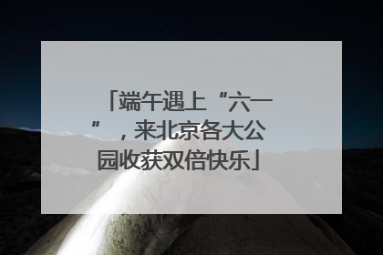 端午遇上“六一”，来北京各大公园收获双倍快乐