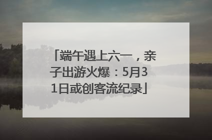 端午遇上六一，亲子出游火爆：5月31日或创客流纪录