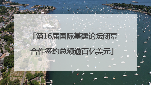 第16届国际基建论坛闭幕 合作签约总额逾百亿美元