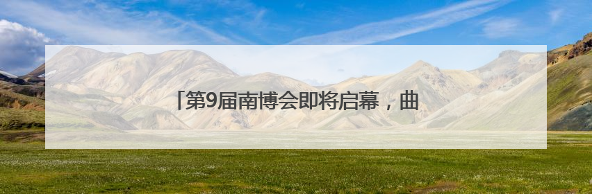 第9届南博会即将启幕，曲靖馆“五大篇章”蓄势待发