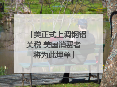美正式上调钢铝关税 美国消费者将为此埋单