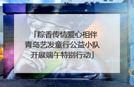 粽香传情爱心相伴 青岛艺发童行公益小队开展端午特别行动