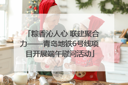 粽香沁人心 联建聚合力——青岛地铁6号线项目开展端午慰问活动