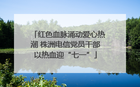 红色血脉涌动爱心热潮 株洲电信党员干部以热血迎“七一”