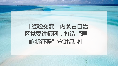 经验交流｜内蒙古自治区党委讲师团：打造“理响新征程”宣讲品牌