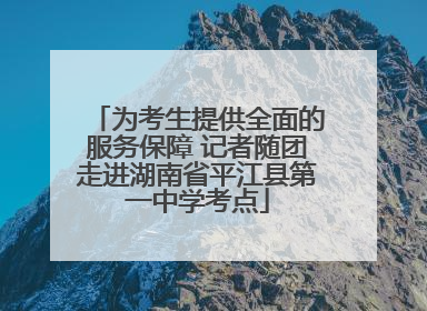 为考生提供全面的服务保障 记者随团走进湖南省平江县第一中学考点