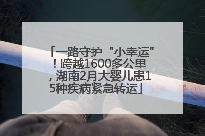 一路守护“小幸运”！跨越1600多公里，湖南2月大婴儿患15种疾病紧急转运