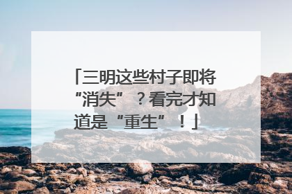 三明这些村子即将“消失”？看完才知道是“重生”！