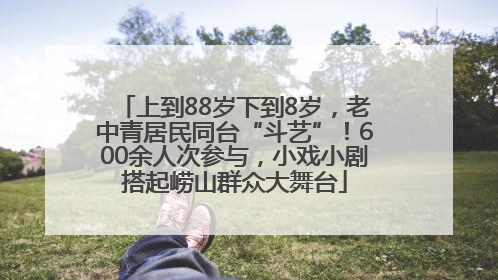 上到88岁下到8岁，老中青居民同台“斗艺”！600余人次参与，小戏小剧搭起崂山群众大舞台
