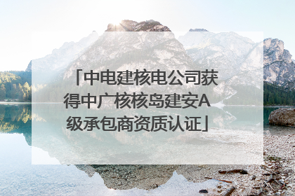 中电建核电公司获得中广核核岛建安A级承包商资质认证
