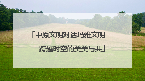 中原文明对话玛雅文明——跨越时空的美美与共