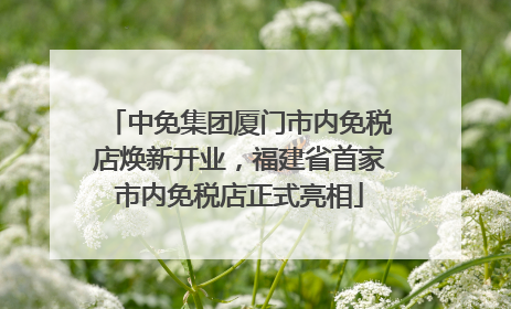 中免集团厦门市内免税店焕新开业，福建省首家市内免税店正式亮相