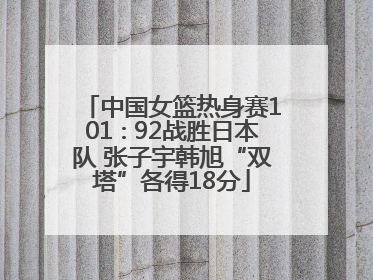 中国女篮热身赛101∶92战胜日本队 张子宇韩旭“双塔”各得18分