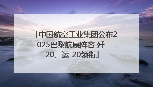 中国航空工业集团公布2025巴黎航展阵容 歼-20、运-20领衔