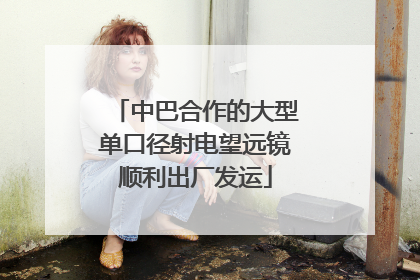 中巴合作的大型单口径射电望远镜顺利出厂发运