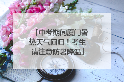 中考期间厦门暑热天气回归！考生请注意防暑降温